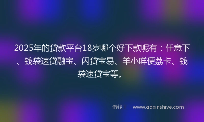 2025年的贷款平台18岁哪个好下款呢有：任意下、钱袋速贷融宝、闪贷宝易、羊小咩便荔卡、钱袋速贷宝等。