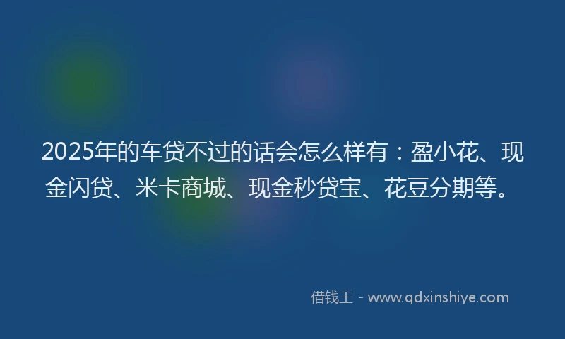 2025年的车贷不过的话会怎么样有：盈小花、现金闪贷、米卡商城、现金秒贷宝、花豆分期等。