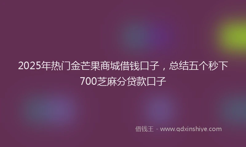 2025年热门金芒果商城借钱口子，总结五个秒下700芝麻分贷款口子