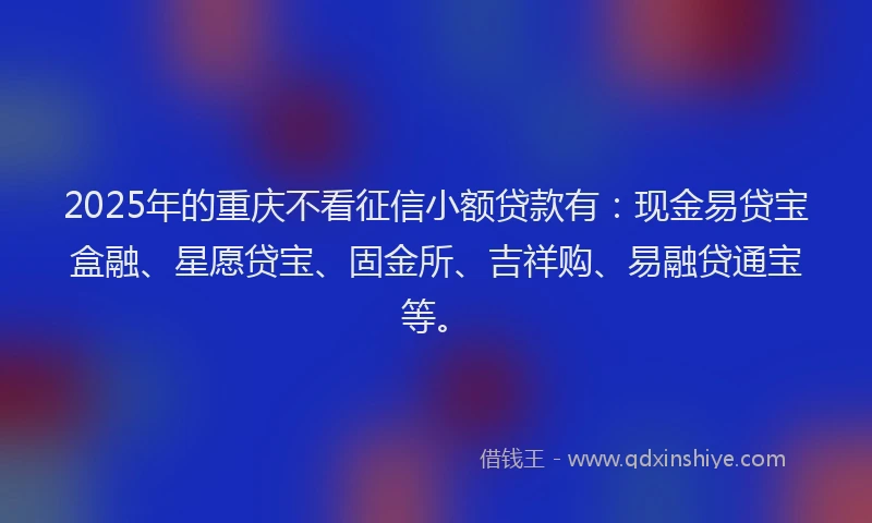 2025年的重庆不看征信小额贷款有：现金易贷宝盒融、星愿贷宝、固金所、吉祥购、易融贷通宝等。