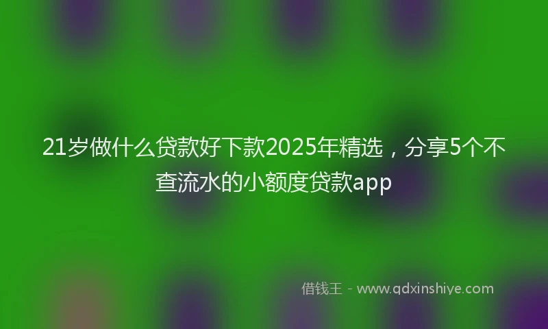 21岁做什么贷款好下款2025年精选，分享5个不查流水的小额度贷款app