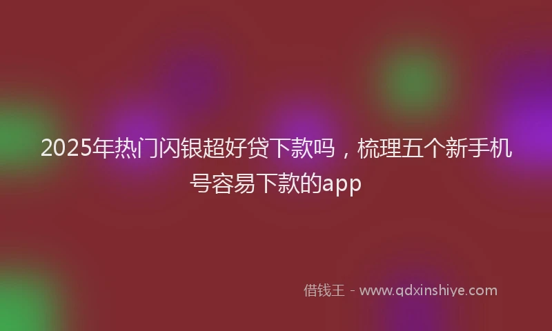 2025年热门闪银超好贷下款吗，梳理五个新手机号容易下款的app