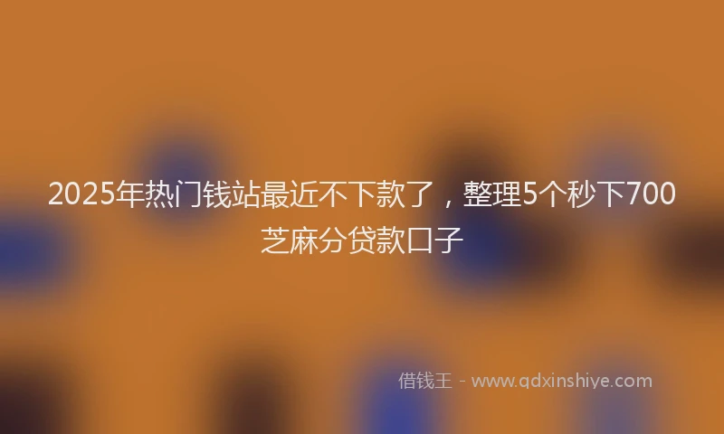 2025年热门钱站最近不下款了，整理5个秒下700芝麻分贷款口子