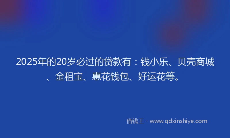 2025年的20岁必过的贷款有：钱小乐、贝壳商城、金租宝、惠花钱包、好运花等。