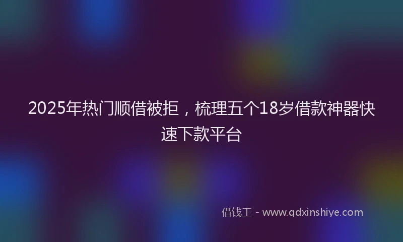 2025年热门顺借被拒，梳理五个18岁借款神器快速下款平台