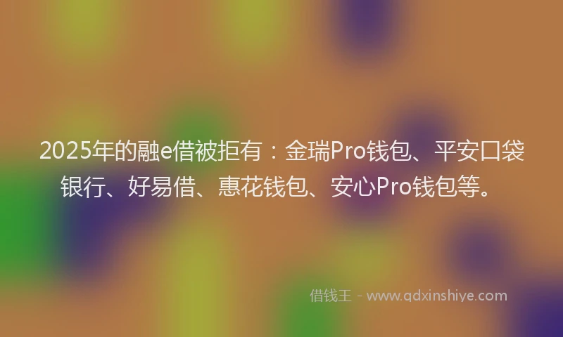 2025年的融e借被拒有：金瑞Pro钱包、平安口袋银行、好易借、惠花钱包、安心Pro钱包等。