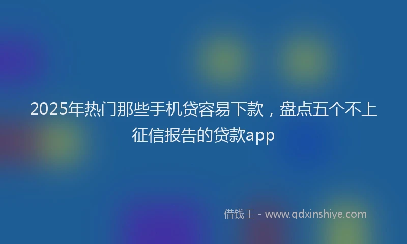 2025年热门那些手机贷容易下款，盘点五个不上征信报告的贷款app