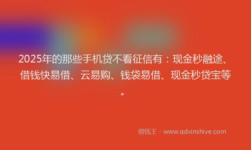 2025年的那些手机贷不看征信有：现金秒融途、借钱快易借、云易购、钱袋易借、现金秒贷宝等。