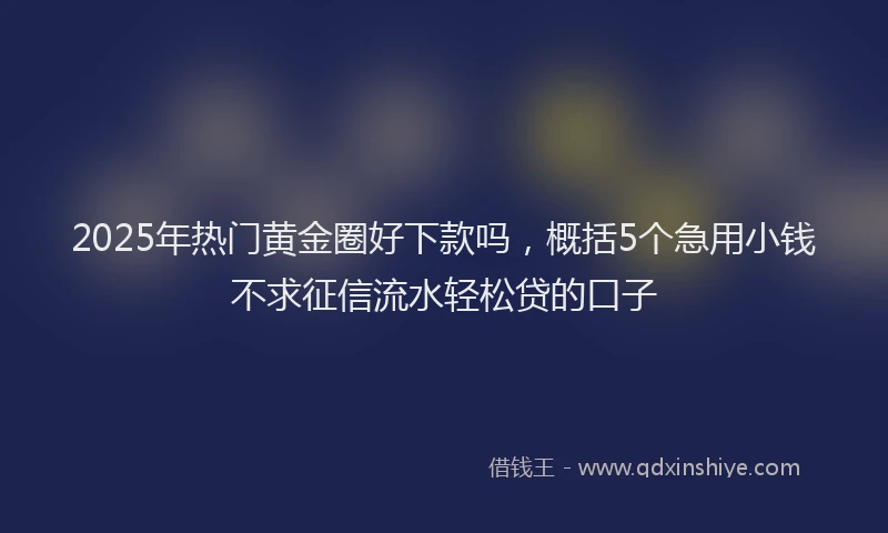 2025年热门黄金圈好下款吗，概括5个急用小钱不求征信流水轻松贷的口子