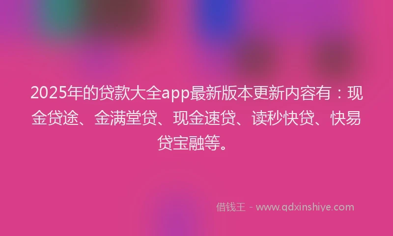 2025年的贷款大全app最新版本更新内容有：现金贷途、金满堂贷、现金速贷、读秒快贷、快易贷宝融等。