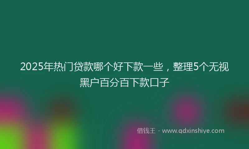 2025年热门贷款哪个好下款一些，整理5个无视黑户百分百下款口子