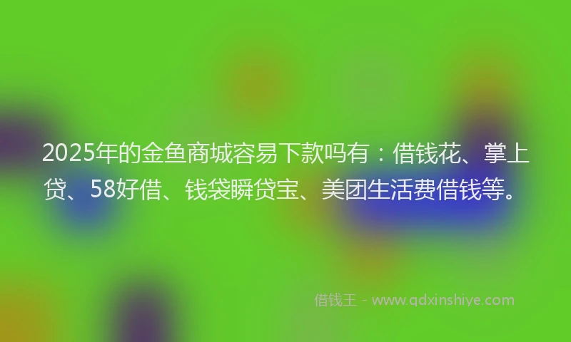 2025年的金鱼商城容易下款吗有：借钱花、掌上贷、58好借、钱袋瞬贷宝、美团生活费借钱等。
