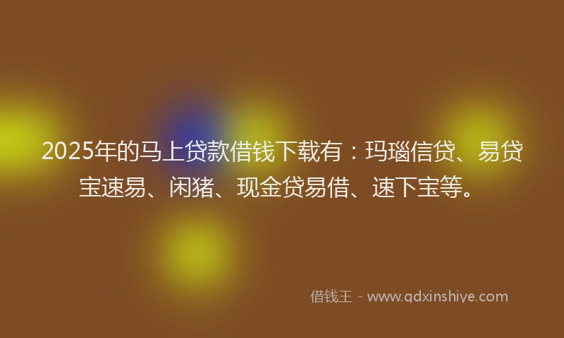 2025年的马上贷款借钱下载有：玛瑙信贷、易贷宝速易、闲猪、现金贷易借、速下宝等。