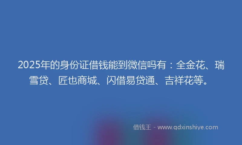2025年的身份证借钱能到微信吗有：全金花、瑞雪贷、匠也商城、闪借易贷通、吉祥花等。