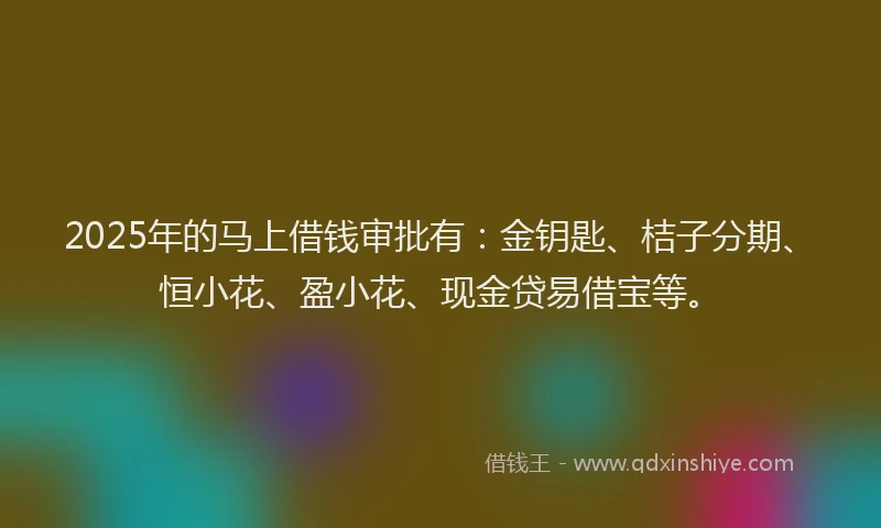 2025年的马上借钱审批有：金钥匙、桔子分期、恒小花、盈小花、现金贷易借宝等。