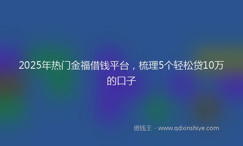 2025年热门金福借钱平台，梳理5个轻松贷10万的口子