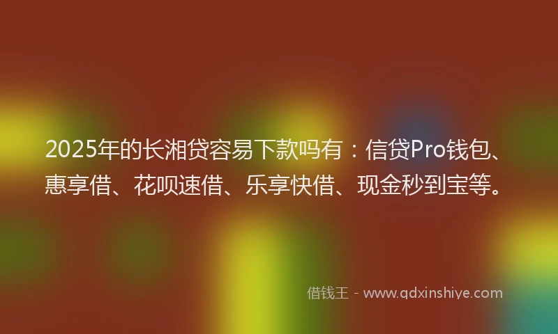2025年的长湘贷容易下款吗有：信贷Pro钱包、惠享借、花呗速借、乐享快借、现金秒到宝等。