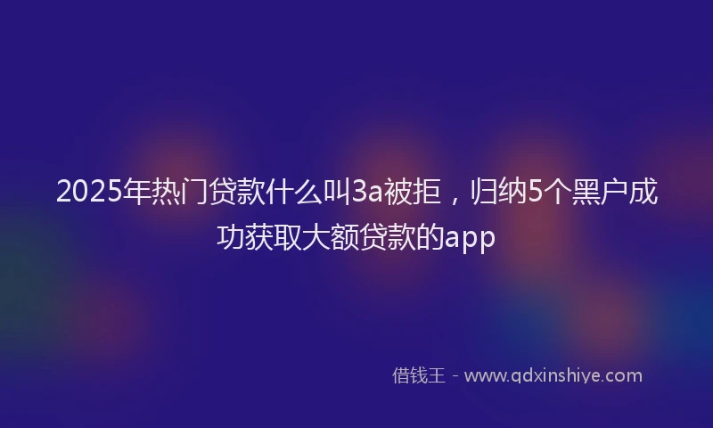2025年热门贷款什么叫3a被拒，归纳5个黑户成功获取大额贷款的app