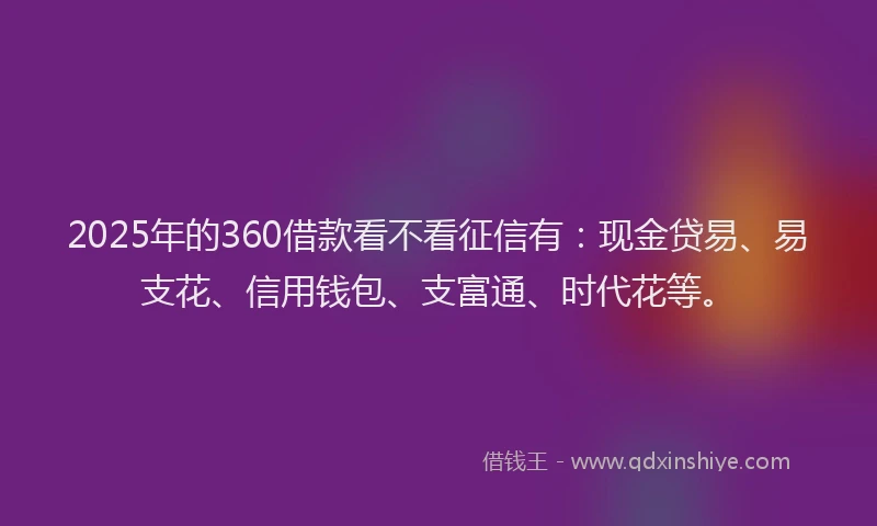 2025年的360借款看不看征信有：现金贷易、易支花、信用钱包、支富通、时代花等。
