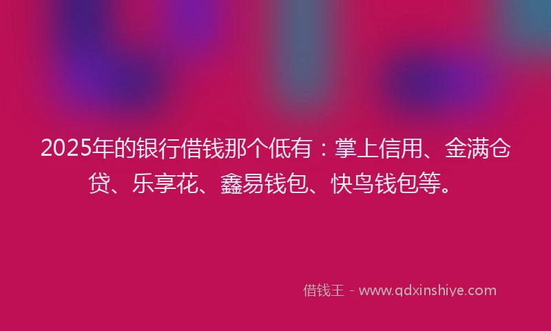 2025年的银行借钱那个低有：掌上信用、金满仓贷、乐享花、鑫易钱包、快鸟钱包等。