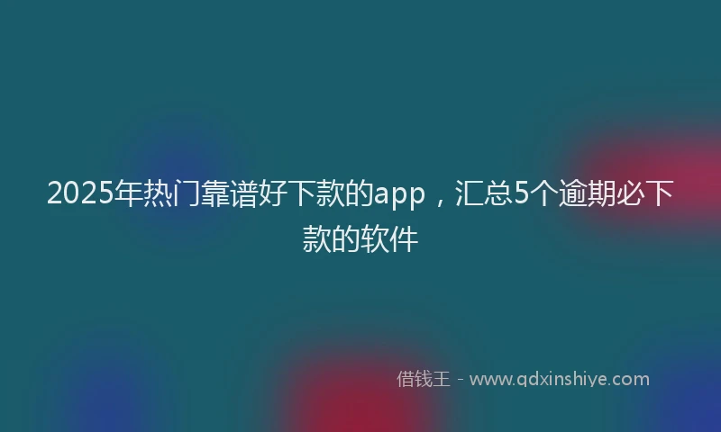 2025年热门靠谱好下款的app，汇总5个逾期必下款的软件