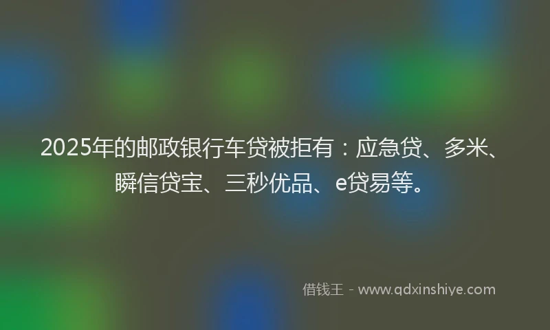 2025年的邮政银行车贷被拒有：应急贷、多米、瞬信贷宝、三秒优品、e贷易等。