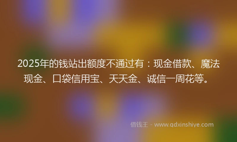 2025年的钱站出额度不通过有：现金借款、魔法现金、口袋信用宝、天天金、诚信一周花等。
