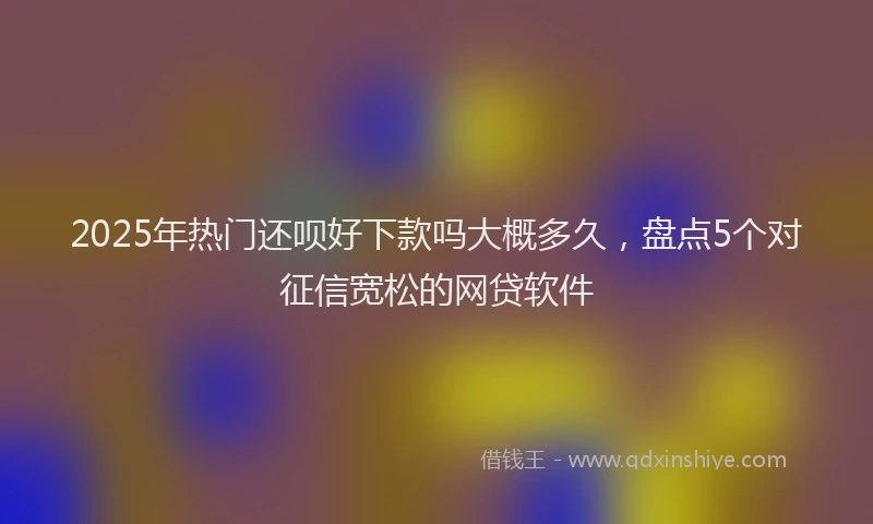 2025年热门还呗好下款吗大概多久，盘点5个对征信宽松的网贷软件
