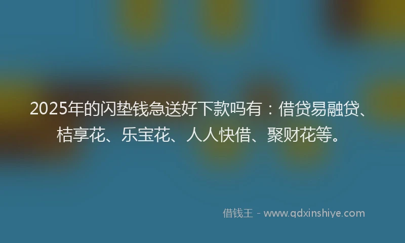 2025年的闪垫钱急送好下款吗有：借贷易融贷、桔享花、乐宝花、人人快借、聚财花等。