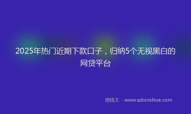2025年热门近期下款口子，归纳5个无视黑白的网贷平台