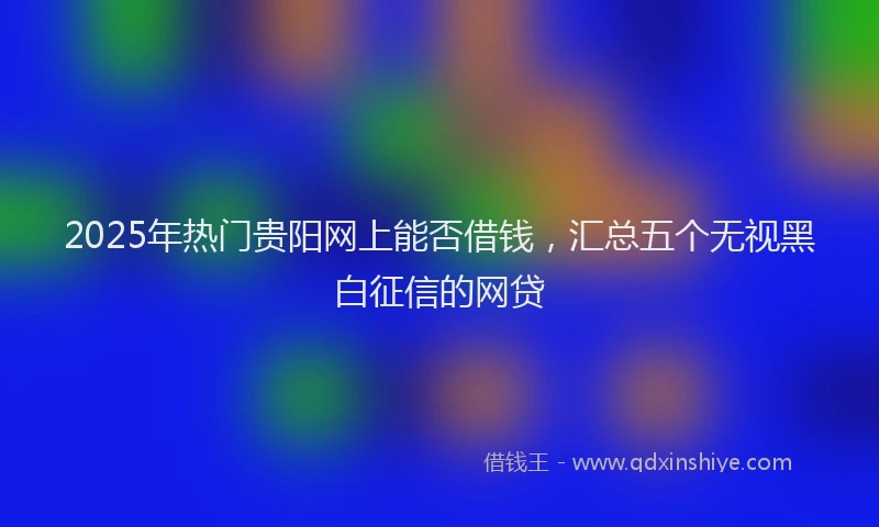 2025年热门贵阳网上能否借钱，汇总五个无视黑白征信的网贷