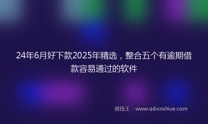 24年6月好下款2025年精选，整合五个有逾期借款容易通过的软件