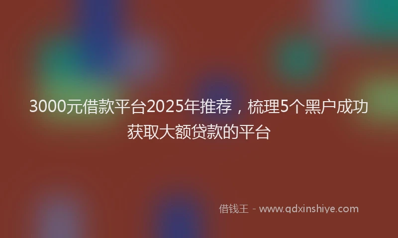 3000元借款平台2025年推荐，梳理5个黑户成功获取大额贷款的平台
