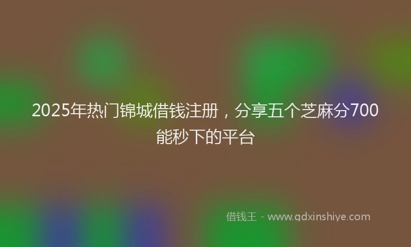 2025年热门锦城借钱注册，分享五个芝麻分700能秒下的平台