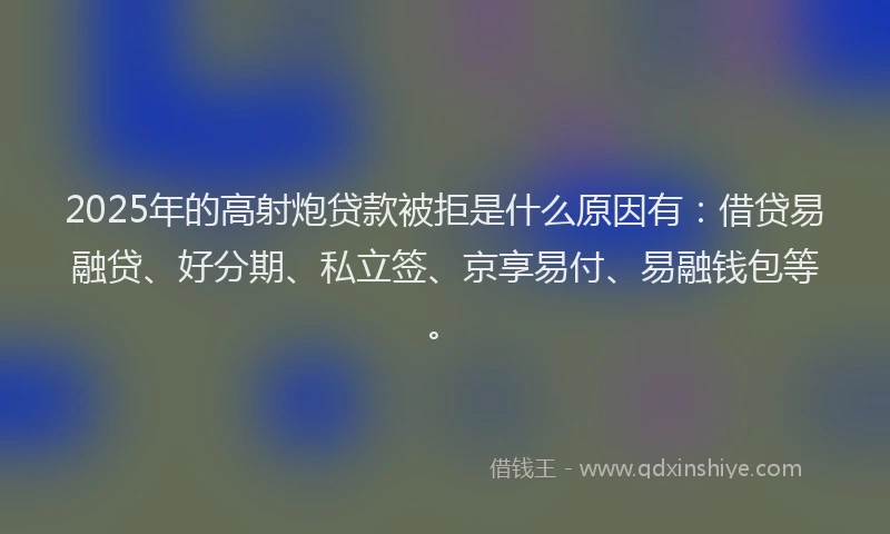 2025年的高射炮贷款被拒是什么原因有：借贷易融贷、好分期、私立签、京享易付、易融钱包等。