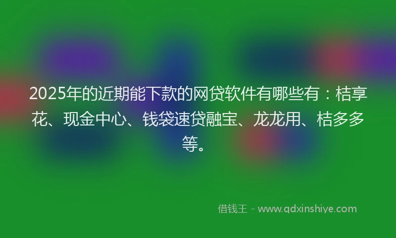 2025年的近期能下款的网贷软件有哪些有：桔享花、现金中心、钱袋速贷融宝、龙龙用、桔多多等。