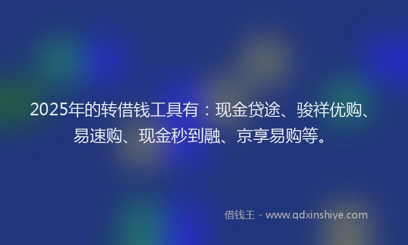 2025年的转借钱工具有：现金贷途、骏祥优购、易速购、现金秒到融、京享易购等。