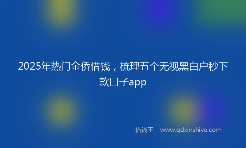 2025年热门金侨借钱，梳理五个无视黑白户秒下款口子app