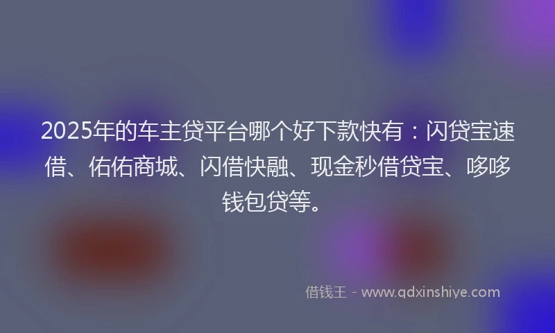 2025年的车主贷平台哪个好下款快有：闪贷宝速借、佑佑商城、闪借快融、现金秒借贷宝、哆哆钱包贷等。