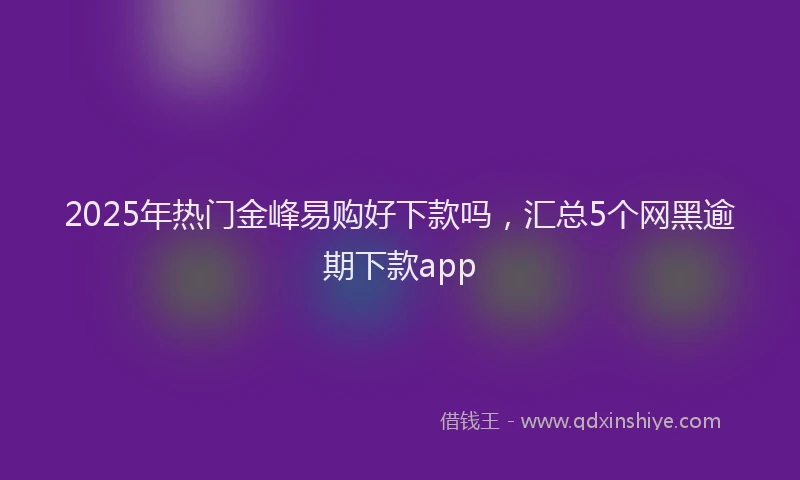 2025年热门金峰易购好下款吗，汇总5个网黑逾期下款app