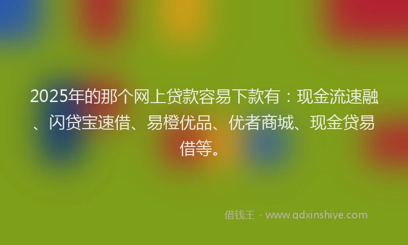 2025年的那个网上贷款容易下款有：现金流速融、闪贷宝速借、易橙优品、优者商城、现金贷易借等。