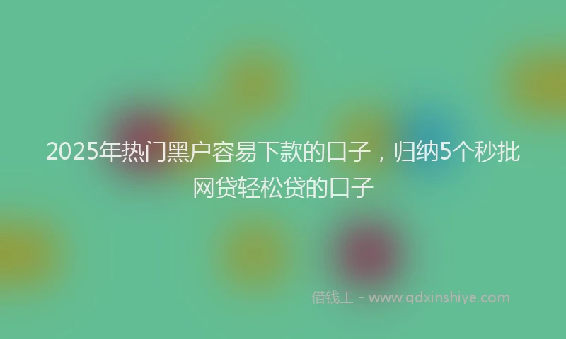 2025年热门黑户容易下款的口子，归纳5个秒批网贷轻松贷的口子