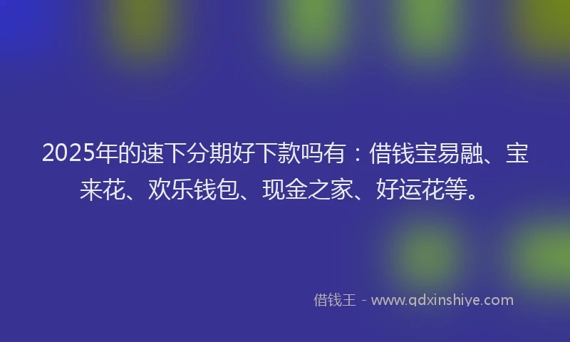 2025年的速下分期好下款吗有：借钱宝易融、宝来花、欢乐钱包、现金之家、好运花等。