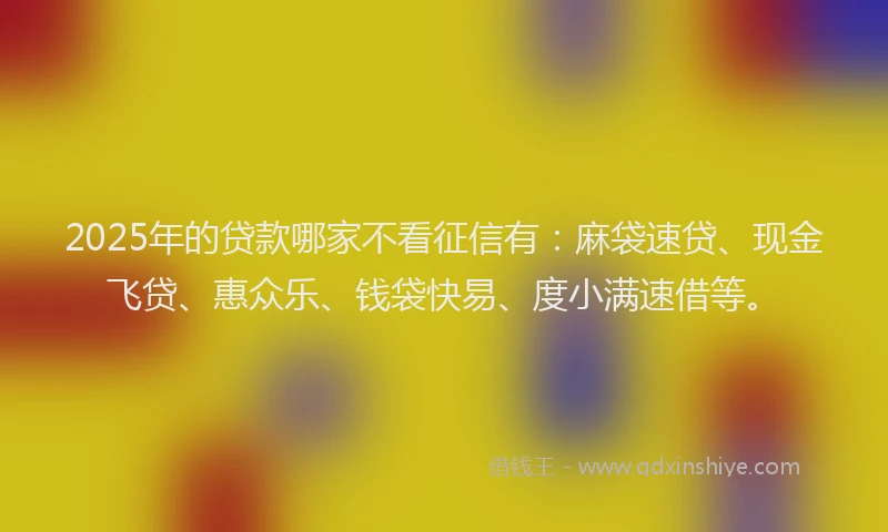 2025年的贷款哪家不看征信有：麻袋速贷、现金飞贷、惠众乐、钱袋快易、度小满速借等。