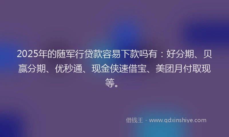 2025年的随军行贷款容易下款吗有：好分期、贝赢分期、优秒通、现金侠速借宝、美团月付取现等。
