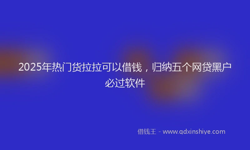 2025年热门货拉拉可以借钱，归纳五个网贷黑户必过软件