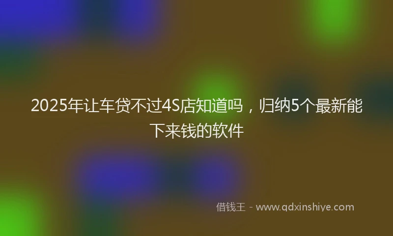 2025年让车贷不过4S店知道吗，归纳5个最新能下来钱的软件