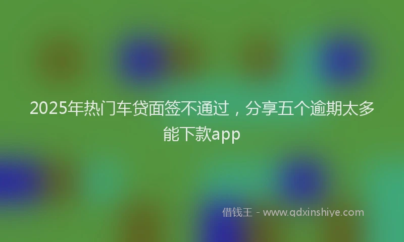 2025年热门车贷面签不通过，分享五个逾期太多能下款app