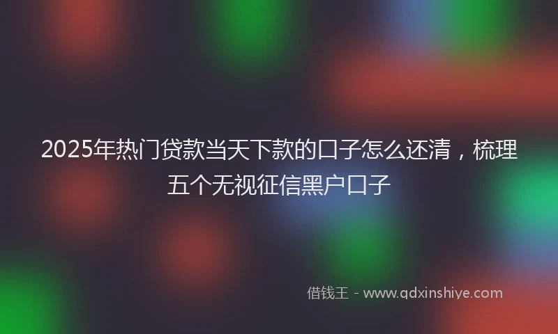 2025年热门贷款当天下款的口子怎么还清，梳理五个无视征信黑户口子