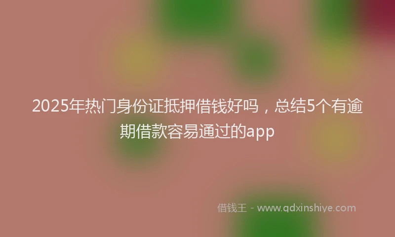 2025年热门身份证抵押借钱好吗，总结5个有逾期借款容易通过的app